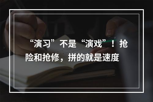“演习”不是“演戏”！抢险和抢修，拼的就是速度