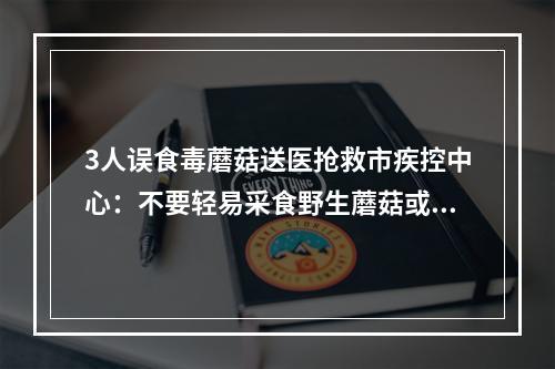 3人误食毒蘑菇送医抢救市疾控中心：不要轻易采食野生蘑菇或者来源不明的蘑 ...