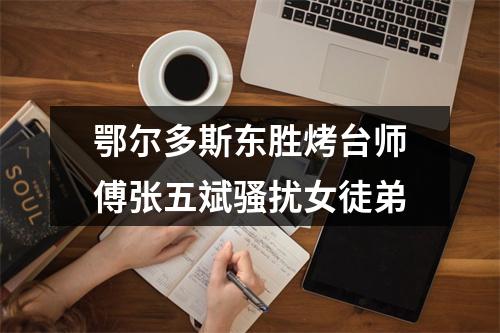 鄂尔多斯东胜烤台师傅张五斌骚扰女徒弟