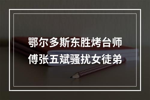鄂尔多斯东胜烤台师傅张五斌骚扰女徒弟