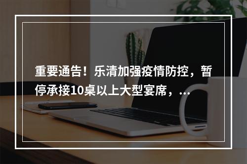 重要通告！乐清加强疫情防控，暂停承接10桌以上大型宴席，重点管理这类人、这些场所