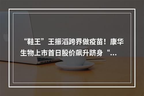 “鞋王”王振滔跨界做疫苗！康华生物上市首日股价飙升跻身“百元股”