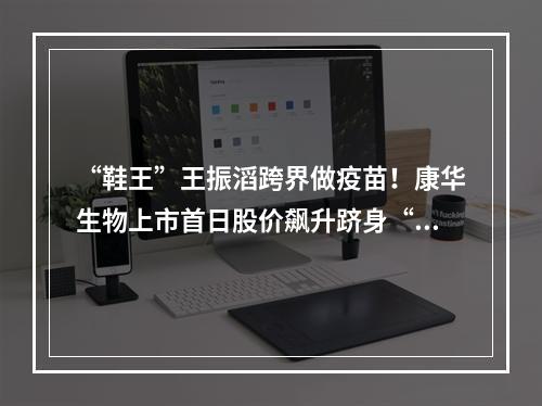 “鞋王”王振滔跨界做疫苗！康华生物上市首日股价飙升跻身“百元股”