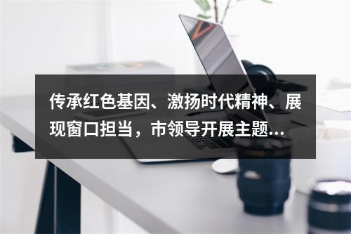 传承红色基因、激扬时代精神、展现窗口担当，市领导开展主题党日活动