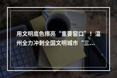 用文明底色擦亮“重要窗口”！温州全力冲刺全国文明城市“三连冠”