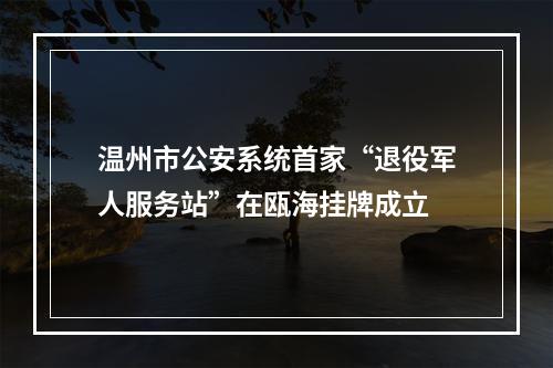 温州市公安系统首家“退役军人服务站”在瓯海挂牌成立