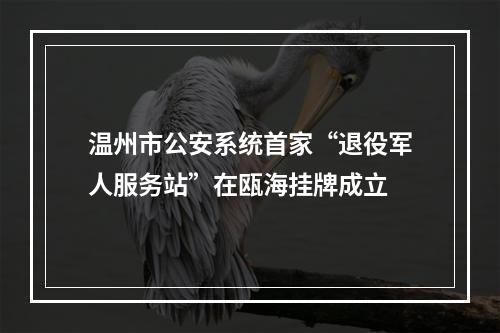 温州市公安系统首家“退役军人服务站”在瓯海挂牌成立