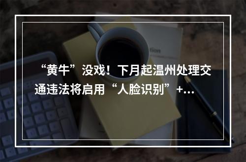 “黄牛”没戏！下月起温州处理交通违法将启用“人脸识别”+“三证合一”审 ...