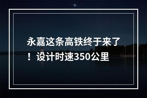 永嘉这条高铁终于来了！设计时速350公里