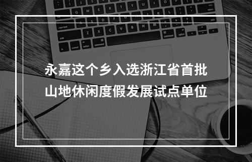 永嘉这个乡入选浙江省首批山地休闲度假发展试点单位