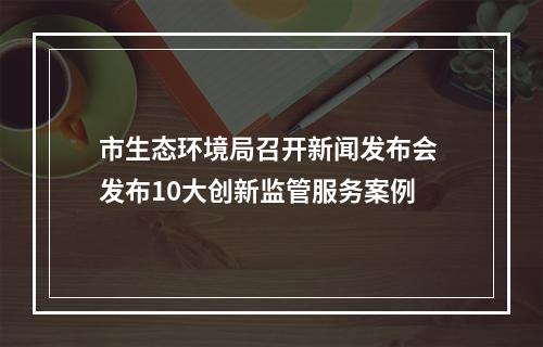 市生态环境局召开新闻发布会 发布10大创新监管服务案例
