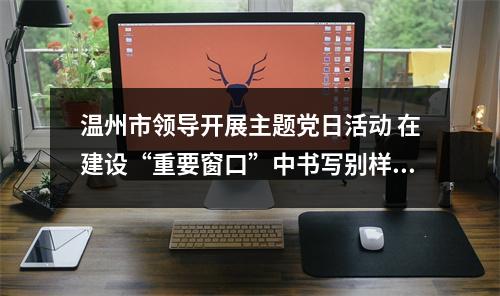 温州市领导开展主题党日活动 在建设“重要窗口”中书写别样精彩