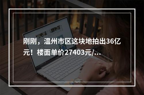 刚刚，温州市区这块地拍出36亿元！楼面单价27403元/㎡