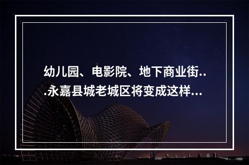 幼儿园、电影院、地下商业街...永嘉县城老城区将变成这样！