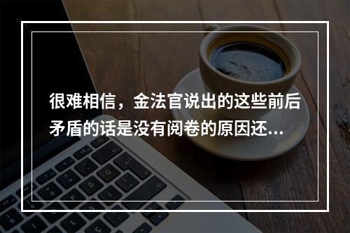 很难相信，金法官说出的这些前后矛盾的话是没有阅卷的原因还是另有隐情不管怎样，金