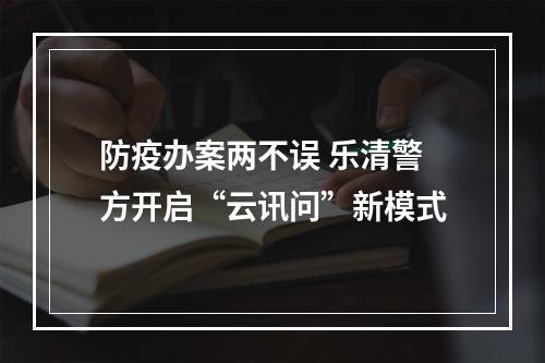 防疫办案两不误 乐清警方开启“云讯问”新模式