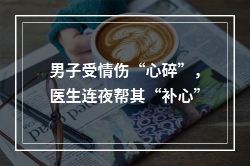 男子受情伤“心碎”，医生连夜帮其“补心”