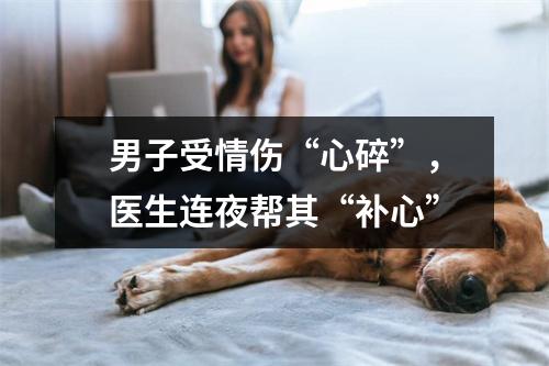 男子受情伤“心碎”，医生连夜帮其“补心”