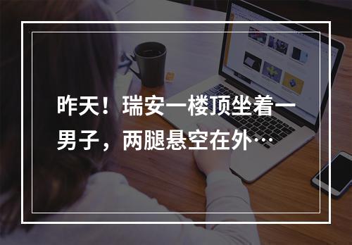 昨天！瑞安一楼顶坐着一男子，两腿悬空在外…