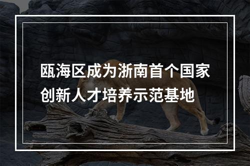 瓯海区成为浙南首个国家创新人才培养示范基地