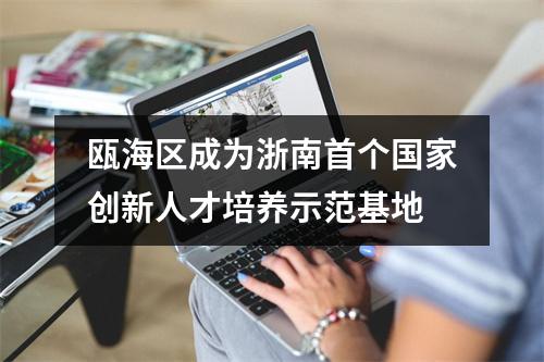 瓯海区成为浙南首个国家创新人才培养示范基地