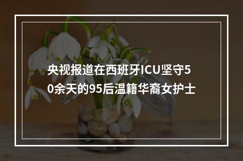 央视报道在西班牙ICU坚守50余天的95后温籍华裔女护士