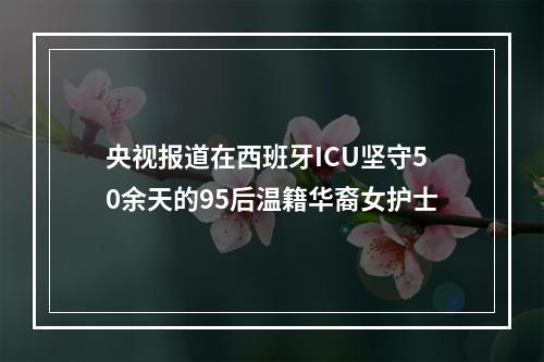 央视报道在西班牙ICU坚守50余天的95后温籍华裔女护士