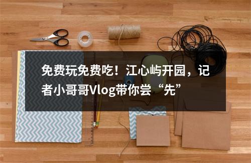 免费玩免费吃！江心屿开园，记者小哥哥Vlog带你尝“先”