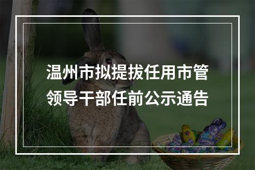 温州市拟提拔任用市管领导干部任前公示通告