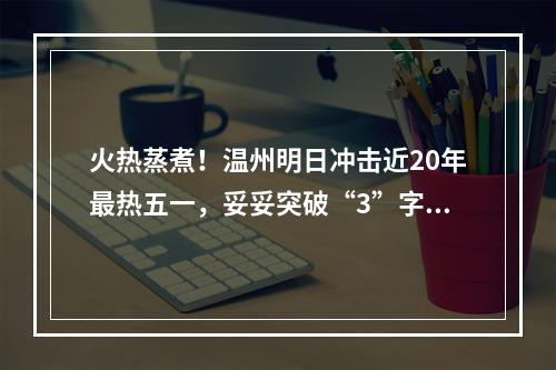 火热蒸煮！温州明日冲击近20年最热五一，妥妥突破“3”字头！