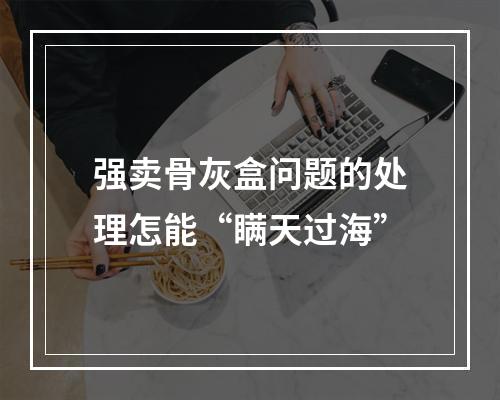 强卖骨灰盒问题的处理怎能“瞒天过海”