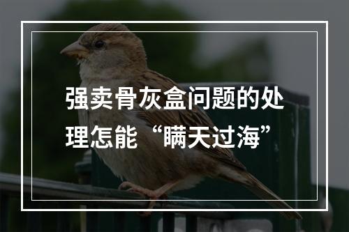 强卖骨灰盒问题的处理怎能“瞒天过海”