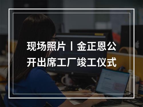现场照片丨金正恩公开出席工厂竣工仪式