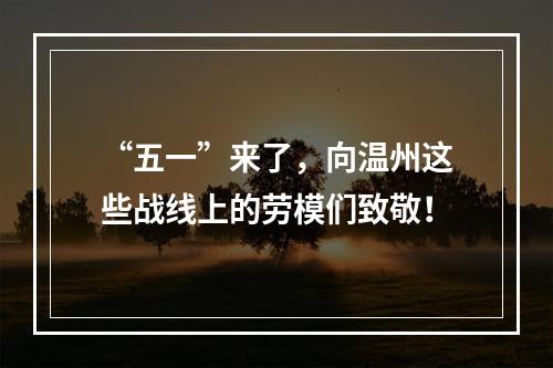“五一”来了，向温州这些战线上的劳模们致敬！