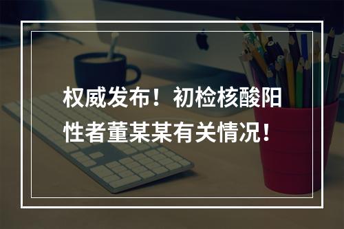 权威发布！初检核酸阳性者董某某有关情况！