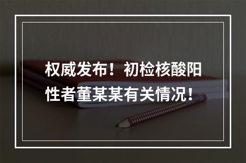 权威发布！初检核酸阳性者董某某有关情况！