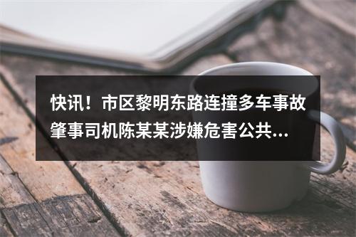 快讯！市区黎明东路连撞多车事故肇事司机陈某某涉嫌危害公共安全罪被批捕