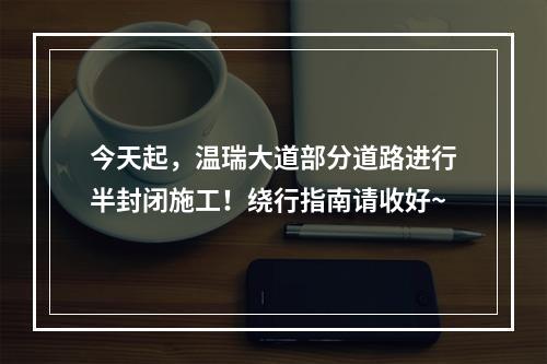 今天起，温瑞大道部分道路进行半封闭施工！绕行指南请收好~