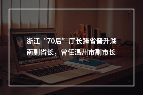 浙江“70后”厅长跨省晋升湖南副省长，曾任温州市副市长