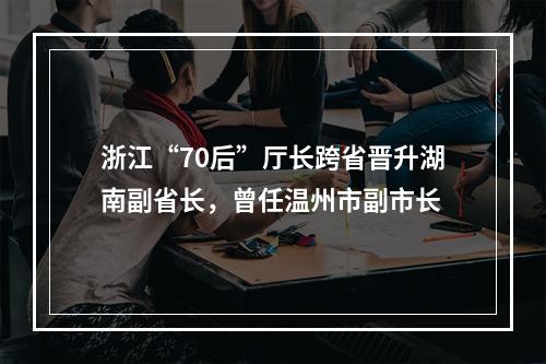 浙江“70后”厅长跨省晋升湖南副省长，曾任温州市副市长