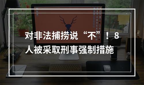对非法捕捞说“不”！8人被采取刑事强制措施