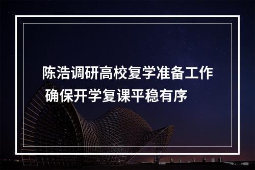 陈浩调研高校复学准备工作 确保开学复课平稳有序