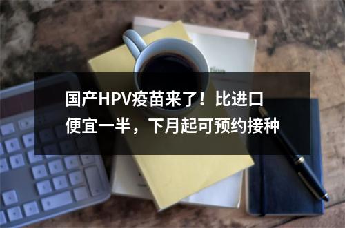 国产HPV疫苗来了！比进口便宜一半，下月起可预约接种