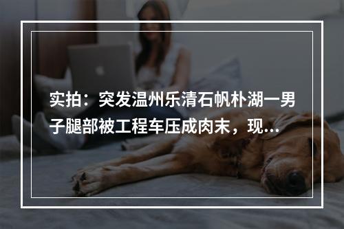 实拍：突发温州乐清石帆朴湖一男子腿部被工程车压成肉末，现场肉血模糊！
