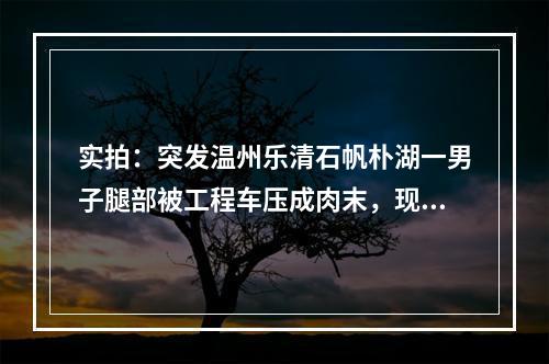 实拍：突发温州乐清石帆朴湖一男子腿部被工程车压成肉末，现场肉血模糊！