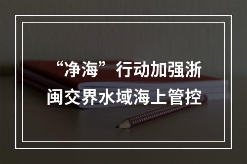 “净海”行动加强浙闽交界水域海上管控