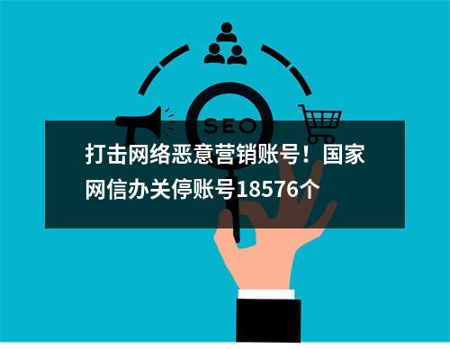 打击网络恶意营销账号！国家网信办关停账号18576个