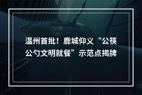 温州首批！鹿城仰义“公筷公勺文明就餐”示范点揭牌