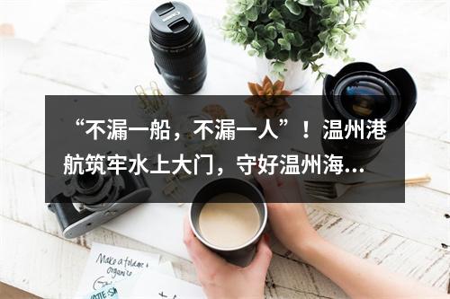 “不漏一船，不漏一人”！温州港航筑牢水上大门，守好温州海防线！