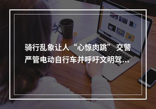 骑行乱象让人“心惊肉跳” 交警严管电动自行车并呼吁文明驾驶